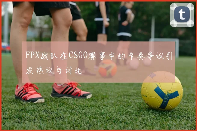 FPX战队在CSGO赛事中的节奏争议引发热议与讨论
