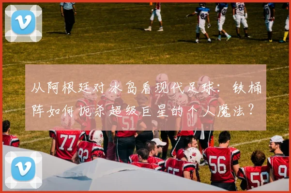 从阿根廷对冰岛看现代足球：铁桶阵如何扼杀超级巨星的个人魔法？