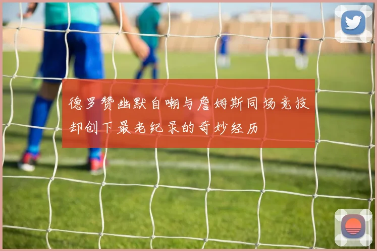 德罗赞幽默自嘲与詹姆斯同场竞技却创下最老纪录的奇妙经历